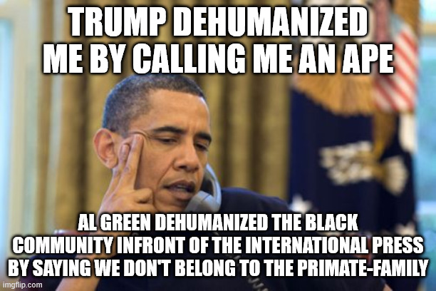 Tried to sound smarter, made it dumber. Should have stayed with "ape" | TRUMP DEHUMANIZED ME BY CALLING ME AN APE; AL GREEN DEHUMANIZED THE BLACK COMMUNITY INFRONT OF THE INTERNATIONAL PRESS BY SAYING WE DON'T BELONG TO THE PRIMATE-FAMILY | image tagged in memes,no i can't obama,al green,obama,trump | made w/ Imgflip meme maker