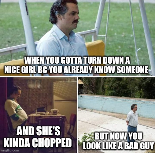 Sad Pablo Escobar Meme | WHEN YOU GOTTA TURN DOWN A NICE GIRL BC YOU ALREADY KNOW SOMEONE; AND SHE'S KINDA CHOPPED; BUT NOW YOU LOOK LIKE A BAD GUY | image tagged in memes,sad pablo escobar | made w/ Imgflip meme maker
