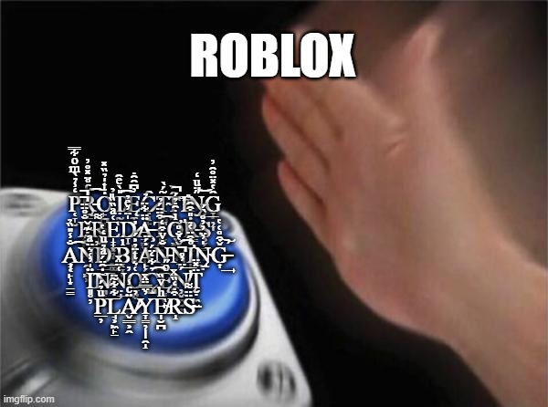 Blank Nut Button | ROBLOX; P̜̞̮̒̾̉̀ͫͦ͋̿Ṙ̵̨̯̠̬̜ͨ̊̈̽̊̓͡Ȯ̙̪̩͉̣ͭ̍̉̏̽̕̕Ṭ̸̰̙̎̀ͤ̑͡Ę̼̥̓͆̑̑̇C̷̣̝̙̑Ţ̴̪͉̜̮̮̝͂́̀͘͠Ȋ̗̼̞̏Ἱͫ̉N̵̨̨̮̋̈ͧ̒͝G̞̣̦̞̑̔̽̈̊̑̓ P̴̧̭̙̝̻̐̊̈̈̚̚͜R̝̣̣̮͌E̝̟͓̦̣̰͚͑ͣ̏̏̎D̷̛̞̣̙̬̍̈̓ͤ̉Ä̶̧̱̳̬͖̩̩̈͋̈́̉T̩̭̯̯͒̈̈́̉͡Ơ̛̖͖̯̲̘ͥ̑̇̉́̚Ṙ̵͇̥̰͎̎͒̑Ş̗͇̮̥̾̀́͞ A̧̞͔̙̝̣̠̳̐̾̎̏̉͡N̯̩͖͕͒̋̇͊̌̕D̟̲̠͊̏̌̔ B͔̞̜̳ͥ͘ΙȦ̙̗̤̮́̈Ņ̵̲̥̰̻̜̐ͮ͒̒͘Ň̞̔̐̊͡I̛̩̟̞̊͒̈̔̉N̴̮̍̓̈̓̓͏̨̣̊Ǧ̶̶͎͒̊͑̔̕͢͠ Ï͈̥̦̍̓͑͛̈ͣ͘͠Ṅ̸̪̠̰̑̈́ͣ̉ͧ̒͞N̤̘͑̈ͯ̕͢O̠͍̣͑͛ͭ̈̉͐́C̨̺̉͋̒̈́͡Ę̧̜̫̬̥ͦ̋Ņ̸̛̬̯̮͎́̈̓̊̚͞T̨̮̣͖̈̽̈ P̲̦ͧ̉́͘͞L̘͕͖̙̱͋͋͂̈Ä̸̷̬͇͕̯ͨ̾̕Y̞̳̦̩̩̯̝̓̈̿̈ͯE̴̸̩̮̪ͪͮ̏R̝͒̇̒̏ͯS̶̴̈̈͌ | image tagged in memes,blank nut button | made w/ Imgflip meme maker