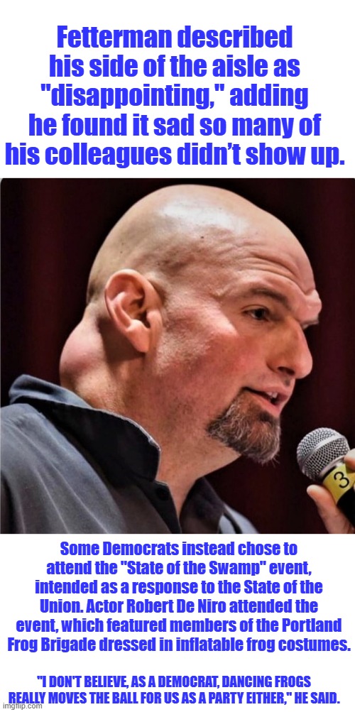 Brain injured Fetterman the best DEM in congress | Fetterman described his side of the aisle as "disappointing," adding he found it sad so many of his colleagues didn’t show up. Some Democrats instead chose to attend the "State of the Swamp" event, intended as a response to the State of the Union. Actor Robert De Niro attended the event, which featured members of the Portland Frog Brigade dressed in inflatable frog costumes. "I DON'T BELIEVE, AS A DEMOCRAT, DANCING FROGS REALLY MOVES THE BALL FOR US AS A PARTY EITHER," HE SAID. | image tagged in fedderman | made w/ Imgflip meme maker