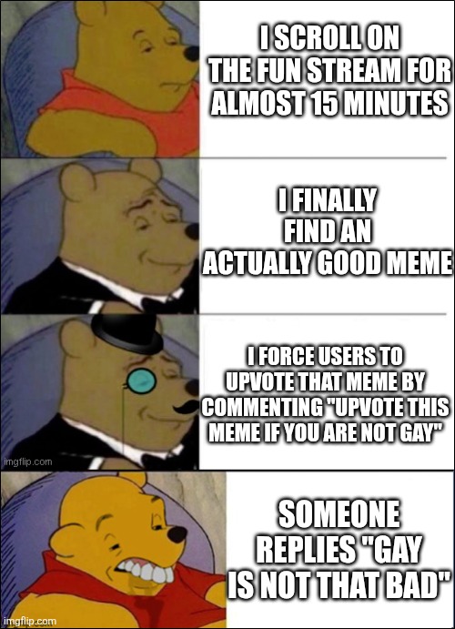 Good, Better, Best, wut | I SCROLL ON THE FUN STREAM FOR ALMOST 15 MINUTES; I FINALLY FIND AN ACTUALLY GOOD MEME; I FORCE USERS TO UPVOTE THAT MEME BY COMMENTING "UPVOTE THIS MEME IF YOU ARE NOT GAY"; SOMEONE REPLIES "GAY IS NOT THAT BAD" | image tagged in good better best wut,imgflip,imgflip community | made w/ Imgflip meme maker
