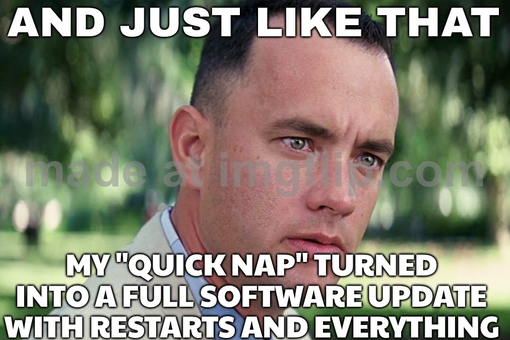 AND JUST LIKE THAT; MY "QUICK NAP" TURNED INTO A FULL SOFTWARE UPDATE WITH RESTARTS AND EVERYTHING | AND JUST LIKE THAT; MY "QUICK NAP" TURNED INTO A FULL SOFTWARE UPDATE WITH RESTARTS AND EVERYTHING | image tagged in memes,and just like that,nap,updates,software,everything | made w/ Imgflip meme maker