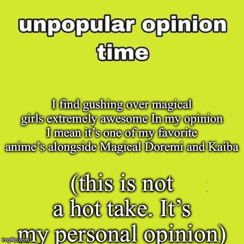 My unpopular opinion is… | I find gushing over magical girls extremely awesome In my opinion I mean it’s one of my favorite anime’s alongside Magical Doremi and Kaiba; (this is not a hot take. It’s my personal opinion) | image tagged in unpopular opinion | made w/ Imgflip meme maker