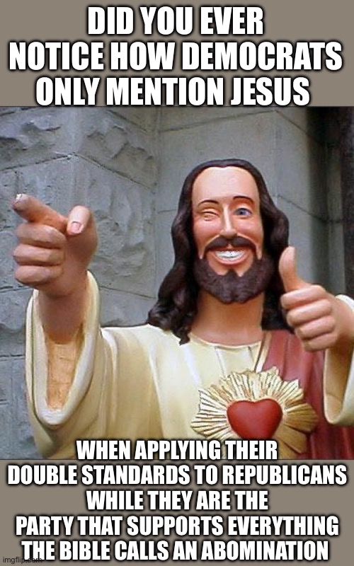Buddy Christ | DID YOU EVER NOTICE HOW DEMOCRATS ONLY MENTION JESUS; WHEN APPLYING THEIR DOUBLE STANDARDS TO REPUBLICANS WHILE THEY ARE THE PARTY THAT SUPPORTS EVERYTHING THE BIBLE CALLS AN ABOMINATION | image tagged in memes,buddy christ | made w/ Imgflip meme maker
