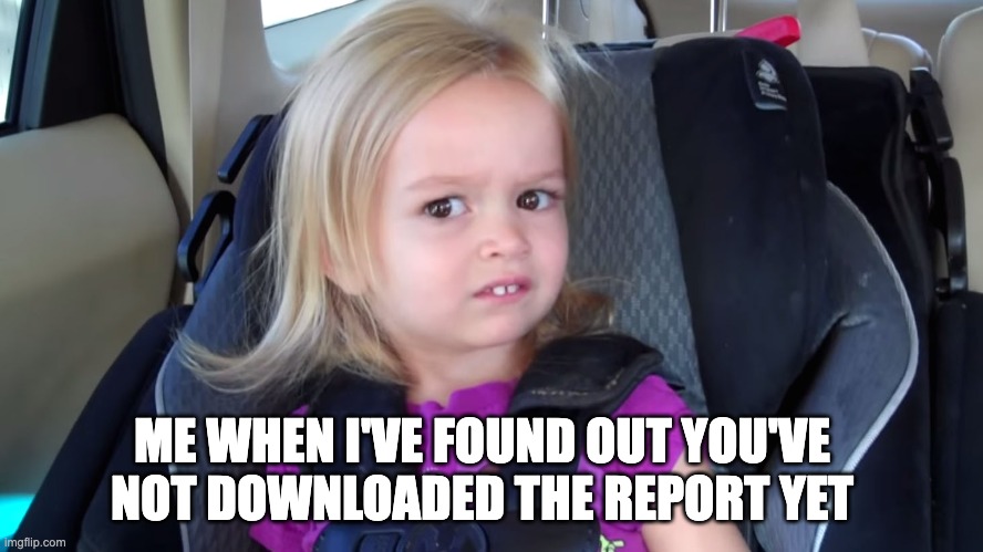 girl in car seat | ME WHEN I'VE FOUND OUT YOU'VE NOT DOWNLOADED THE REPORT YET | image tagged in girl in car seat | made w/ Imgflip meme maker