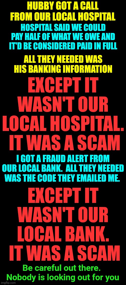 Trust. No. One. | HUBBY GOT A CALL FROM OUR LOCAL HOSPITAL; HOSPITAL SAID WE COULD PAY HALF OF WHAT WE OWE AND IT'D BE CONSIDERED PAID IN FULL; ALL THEY NEEDED WAS HIS BANKING INFORMATION; EXCEPT IT WASN'T OUR LOCAL HOSPITAL.  IT WAS A SCAM; I GOT A FRAUD ALERT FROM OUR LOCAL BANK.  ALL THEY NEEDED WAS THE CODE THEY EMAILED ME. EXCEPT IT WASN'T OUR LOCAL BANK.  IT WAS A SCAM; Be careful out there.  Nobody is looking out for you | image tagged in memes,trust nobody not even yourself,scam,scammers,be careful,wake up | made w/ Imgflip meme maker