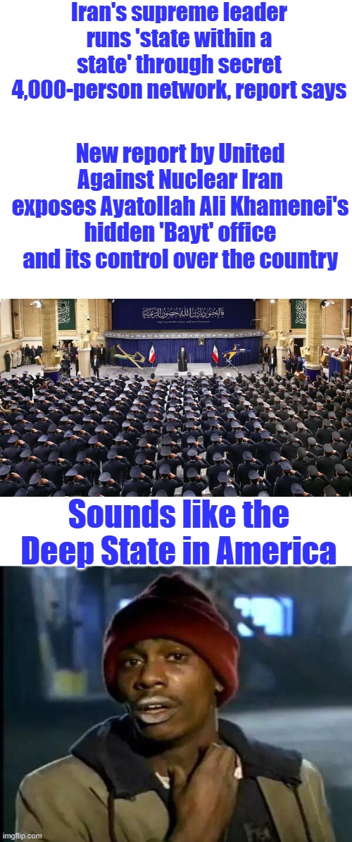 "Think of the Bayt as the nucleus of the core power of the regime," Aarabi said.....Think of DEM party in US | Iran's supreme leader runs 'state within a state' through secret 4,000-person network, report says; New report by United Against Nuclear Iran exposes Ayatollah Ali Khamenei's hidden 'Bayt' office and its control over the country; Sounds like the Deep State in America | image tagged in memes,y'all got any more of that | made w/ Imgflip meme maker