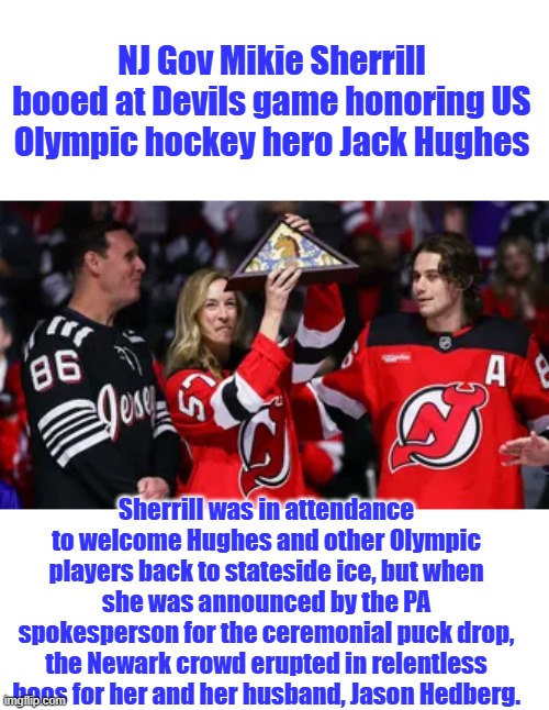 NJ Gov Mikie Sherrill booed at Devils game honoring US Olympic hockey hero Jack Hughes; Sherrill was in attendance to welcome Hughes and other Olympic players back to stateside ice, but when she was announced by the PA spokesperson for the ceremonial puck drop, the Newark crowd erupted in relentless boos for her and her husband, Jason Hedberg. | made w/ Imgflip meme maker