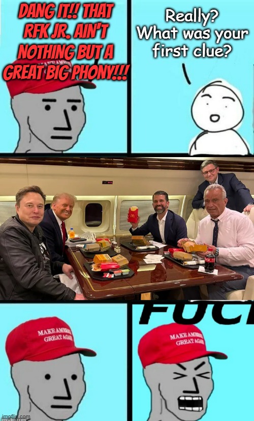 "RFK Jr. 'bout to tuck into McD's...  a year ago... after he claimed he doesn't eat fast food." *OR* "Glyphosate, anyone?" | DANG IT!! THAT
RFK JR. AIN'T
NOTHING BUT A
GREAT BIG PHONY!!! Really? What was your first clue? | image tagged in maga npc scream,trump lunch bunch,i told you,rfk jr,lying,faker | made w/ Imgflip meme maker