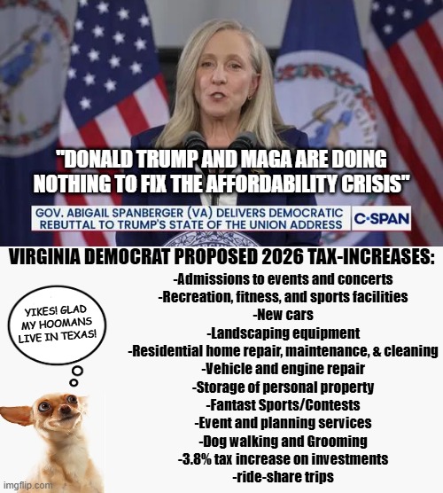 I only had to stop the list because I ran out of room | "DONALD TRUMP AND MAGA ARE DOING NOTHING TO FIX THE AFFORDABILITY CRISIS"; VIRGINIA DEMOCRAT PROPOSED 2026 TAX-INCREASES:; -Admissions to events and concerts
-Recreation, fitness, and sports facilities
-New cars
-Landscaping equipment
-Residential home repair, maintenance, & cleaning
-Vehicle and engine repair
-Storage of personal property
-Fantast Sports/Contests
-Event and planning services
-Dog walking and Grooming
-3.8% tax increase on investments
-ride-share trips; YIKES! GLAD MY HOOMANS LIVE IN TEXAS! | image tagged in democrats,liberal hypocrisy,leftist hypocrisy,hypocrisy,democrats dont care about the poor,leftists dont love the poor | made w/ Imgflip meme maker