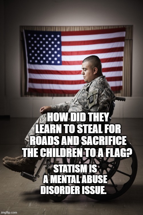 Disabled vet | HOW DID THEY LEARN TO STEAL FOR ROADS AND SACRIFICE THE CHILDREN TO A FLAG? STATISM IS A MENTAL ABUSE DISORDER ISSUE. | image tagged in disabled vet | made w/ Imgflip meme maker