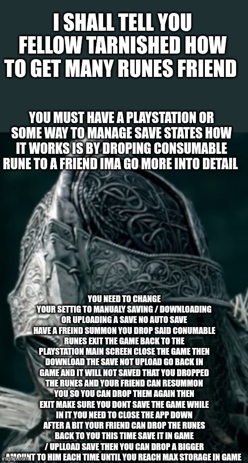 dear fellow tarnished if you seek runes your search ends here dear compatriot now take my gift to you | I SHALL TELL YOU FELLOW TARNISHED HOW TO GET MANY RUNES FRIEND; YOU MUST HAVE A PLAYSTATION OR SOME WAY TO MANAGE SAVE STATES HOW IT WORKS IS BY DROPING CONSUMABLE RUNE TO A FRIEND IMA GO MORE INTO DETAIL; YOU NEED TO CHANGE YOUR SETTIG TO MANUALY SAVING / DOWNLOADING OR UPLOADING A SAVE NO AUTO SAVE
HAVE A FREIND SUMMON YOU DROP SAID CONUMABLE RUNES EXIT THE GAME BACK TO THE PLAYSTATION MAIN SCREEN CLOSE THE GAME THEN DOWNLOAD THE SAVE NOT UPLOAD GO BACK IN GAME AND IT WILL NOT SAVED THAT YOU DROPPED THE RUNES AND YOUR FRIEND CAN RESUMMON YOU SO YOU CAN DROP THEM AGAIN THEN EXIT MAKE SURE YOU DONT SAVE THE GAME WHILE IN IT YOU NEED TO CLOSE THE APP DOWN AFTER A BIT YOUR FRIEND CAN DROP THE RUNES BACK TO YOU THIS TIME SAVE IT IN GAME / UPLLOAD SAVE THEN YOU CAN DROP A BIGGER AMOUNT TO HIM EACH TIME UNTIL YOU REACH MAX STORAGE IN GAME | image tagged in elden ring now is my best friend,meme,rune,farm,elden ring | made w/ Imgflip meme maker