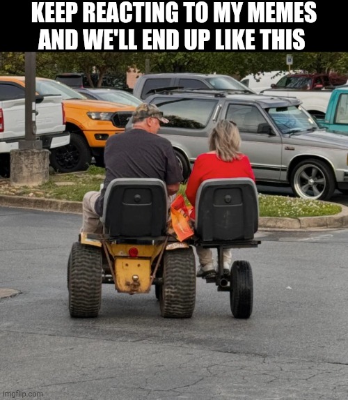Keep Reacting To My Memes And We'll End Up Like This | KEEP REACTING TO MY MEMES AND WE'LL END UP LIKE THIS | image tagged in chrisjoines1 | made w/ Imgflip meme maker