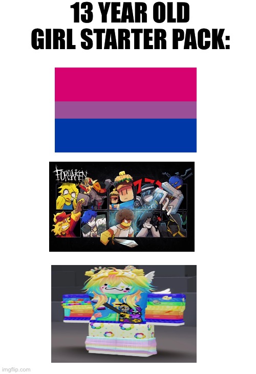Please don’t take this joke serious! Not ment to discriminate ANYONE. Thanks :P | 13 YEAR OLD GIRL STARTER PACK: | image tagged in forsaken,memes,funny,retroslop,lgbtq,starter pack | made w/ Imgflip meme maker