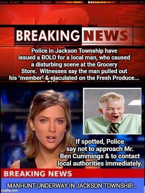 Police in Jackson Township have issued a BOLO for a local man, who caused a disturbing scene at the Grocery Store.  Witnesses say the man pulled out his "member" & ejaculated on the Fresh Produce... If spotted, Police say not to approach Mr. Ben Cummings & to contact local authorities immediately. | image tagged in breaking news,police chasing guy | made w/ Imgflip meme maker