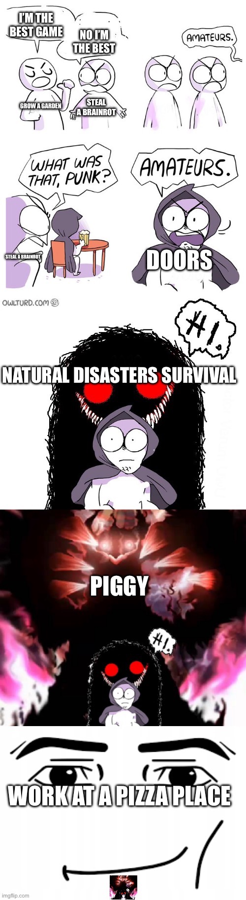 Day6:am I accurate? | I’M THE BEST GAME; NO I’M THE BEST; STEAL A BRAINROT; GROW A GARDEN; DOORS; STEAL A BRAINROT; NATURAL DISASTERS SURVIVAL; PIGGY; WORK AT A PIZZA PLACE | image tagged in amateurs 5 0,better,video game,roblox,random | made w/ Imgflip meme maker