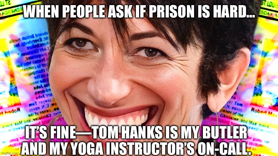 Orange is the New Platinum | WHEN PEOPLE ASK IF PRISON IS HARD…; IT’S FINE—TOM HANKS IS MY BUTLER AND MY YOGA INSTRUCTOR’S ON-CALL. | image tagged in ghislaine maxwell,prison,prison life,tom hanks,scary,rich people | made w/ Imgflip meme maker
