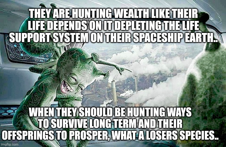 Alien laughing | THEY ARE HUNTING WEALTH LIKE THEIR LIFE DEPENDS ON IT DEPLETING THE LIFE SUPPORT SYSTEM ON THEIR SPACESHIP EARTH.. WHEN THEY SHOULD BE HUNTING WAYS TO SURVIVE LONG TERM AND THEIR OFFSPRINGS TO PROSPER, WHAT A LOSERS SPECIES.. | image tagged in laughing aliens | made w/ Imgflip meme maker