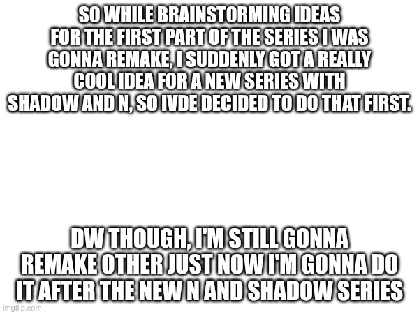 So there's been a slight change in plans... | SO WHILE BRAINSTORMING IDEAS FOR THE FIRST PART OF THE SERIES I WAS GONNA REMAKE, I SUDDENLY GOT A REALLY COOL IDEA FOR A NEW SERIES WITH SHADOW AND N, SO IVDE DECIDED TO DO THAT FIRST. DW THOUGH, I'M STILL GONNA REMAKE OTHER JUST NOW I'M GONNA DO IT AFTER THE NEW N AND SHADOW SERIES | image tagged in murder drones,series,change | made w/ Imgflip meme maker