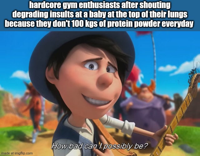 How bad Can I possibly be? | hardcore gym enthusiasts after shouting degrading insults at a baby at the top of their lungs because they don't 100 kgs of protein powder everyday | image tagged in how bad can i possibly be | made w/ Imgflip meme maker