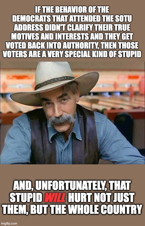 Sam Elliott special kind of stupid | IF THE BEHAVIOR OF THE DEMOCRATS THAT ATTENDED THE SOTU ADDRESS DIDN'T CLARIFY THEIR TRUE MOTIVES AND INTERESTS AND THEY GET VOTED BACK INTO AUTHORITY, THEN THOSE VOTERS ARE A VERY SPECIAL KIND OF STUPID; AND, UNFORTUNATELY, THAT STUPID             HURT NOT JUST
THEM, BUT THE WHOLE COUNTRY; WILL | image tagged in sam elliott special kind of stupid | made w/ Imgflip meme maker