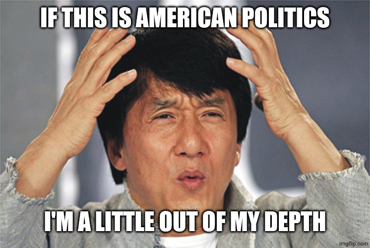 Jackie Chan Confused | IF THIS IS AMERICAN POLITICS I'M A LITTLE OUT OF MY DEPTH | image tagged in jackie chan confused | made w/ Imgflip meme maker