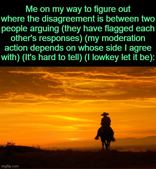 . | Me on my way to figure out where the disagreement is between two people arguing (they have flagged each other's responses) (my moderation action depends on whose side I agree with) (It's hard to tell) (I lowkey let it be): | image tagged in cowboy riding horse sunset | made w/ Imgflip meme maker