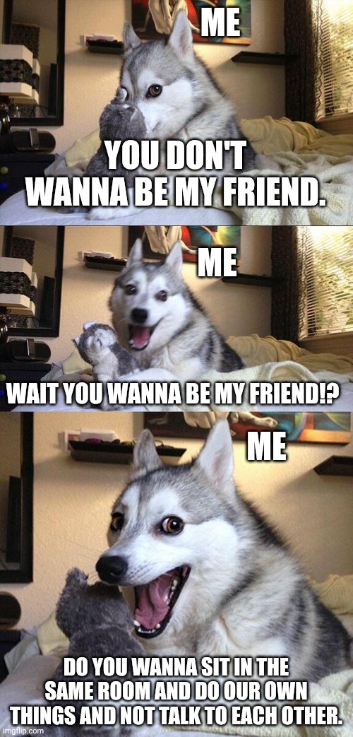 Bad Pun Dog | ME; YOU DON'T WANNA BE MY FRIEND. ME; WAIT YOU WANNA BE MY FRIEND!? ME; DO YOU WANNA SIT IN THE SAME ROOM AND DO OUR OWN THINGS AND NOT TALK TO EACH OTHER. | image tagged in memes,bad pun dog | made w/ Imgflip meme maker
