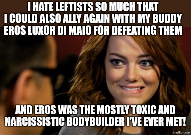 Emma, biting lip | I HATE LEFTISTS SO MUCH THAT I COULD ALSO ALLY AGAIN WITH MY BUDDY EROS LUXOR DI MAIO FOR DEFEATING THEM; AND EROS WAS THE MOSTLY TOXIC AND NARCISSISTIC BODYBUILDER I'VE EVER MET! | image tagged in emma biting lip | made w/ Imgflip meme maker
