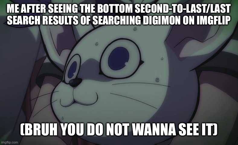Ummmm…. Search it at your own risk, I guess braskis | ME AFTER SEEING THE BOTTOM SECOND-TO-LAST/LAST SEARCH RESULTS OF SEARCHING DIGIMON ON IMGFLIP; (BRUH YOU DO NOT WANNA SEE IT) | image tagged in gatomon scared | made w/ Imgflip meme maker