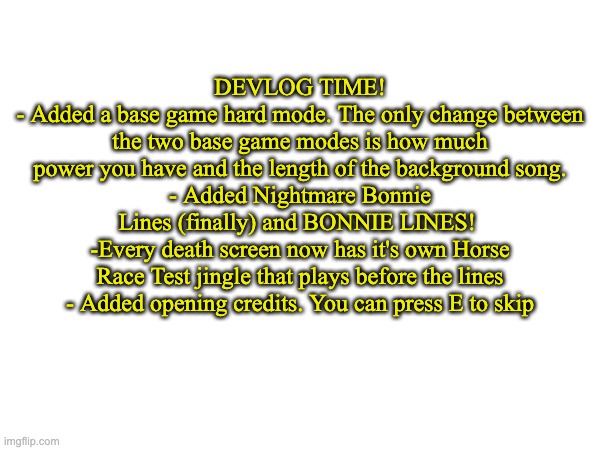 DEVLOG TIME!
- Added a base game hard mode. The only change between the two base game modes is how much power you have and the length of the background song.
- Added Nightmare Bonnie Lines (finally) and BONNIE LINES! 
-Every death screen now has it's own Horse Race Test jingle that plays before the lines
- Added opening credits. You can press E to skip | made w/ Imgflip meme maker