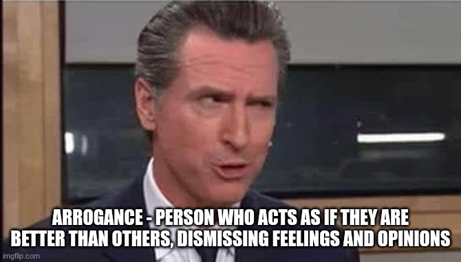 Gavin Newsom | ARROGANCE - PERSON WHO ACTS AS IF THEY ARE BETTER THAN OTHERS, DISMISSING FEELINGS AND OPINIONS | image tagged in gavin newsom | made w/ Imgflip meme maker