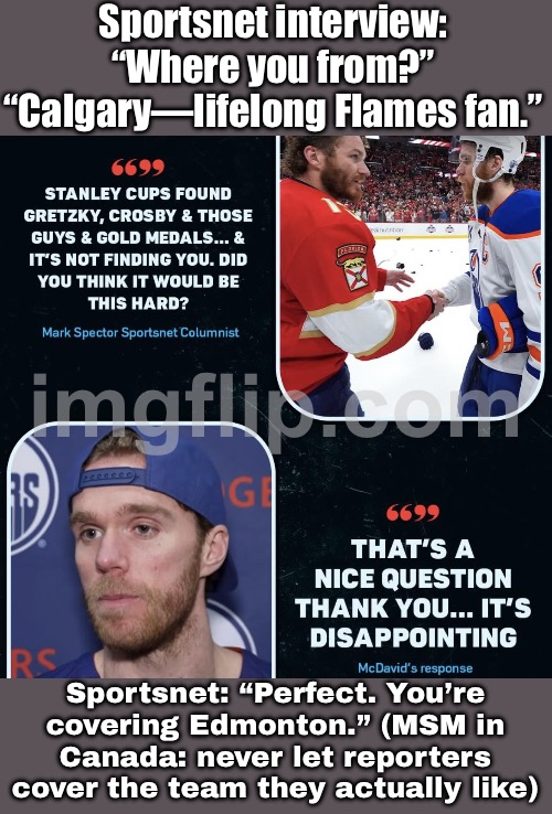 Canadian hockey media:; "We need you to cover the rival team you hate." | Sportsnet interview: “Where you from?” “Calgary—lifelong Flames fan.”; Sportsnet: “Perfect. You’re covering Edmonton.” (MSM in Canada: never let reporters cover the team they actually like) | image tagged in hockey,msm lies,hockey baby,meanwhile in canada,canada,sports | made w/ Imgflip meme maker