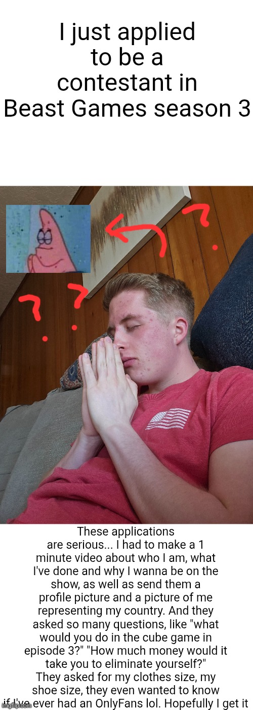I had to make my video, pictures and answers about how and I I should represent America. Maybe season 3 is about countries? | I just applied to be a contestant in Beast Games season 3; These applications are serious... I had to make a 1 minute video about who I am, what I've done and why I wanna be on the show, as well as send them a profile picture and a picture of me representing my country. And they asked so many questions, like "what would you do in the cube game in episode 3?" "How much money would it take you to eliminate yourself?" They asked for my clothes size, my shoe size, they even wanted to know if I've ever had an OnlyFans lol. Hopefully I get it | image tagged in beast games,beast games season 3,application,videos,mr beast,hope | made w/ Imgflip meme maker