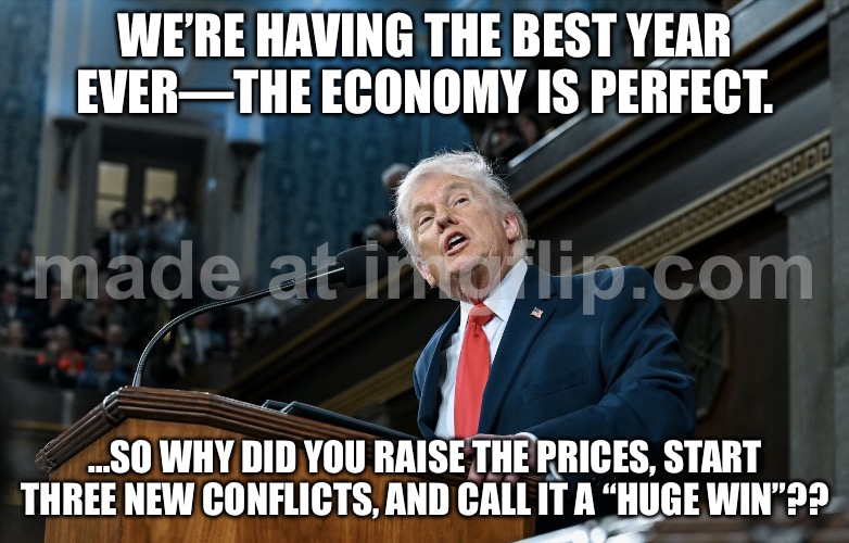 MY FELLOW AMERICANS: WE’VE NEVER BEEN STRONGER…; …EXCEPT THE ECONOMY’S IN FREEFALL AND WE’RE STARTING A NEW WAR AGAIN. | WE’RE HAVING THE BEST YEAR EVER—THE ECONOMY IS PERFECT. …SO WHY DID YOU RAISE THE PRICES, START THREE NEW CONFLICTS, AND CALL IT A “HUGE WIN”?? | image tagged in trump s 2026 sotu,state of the union,donald trump,world war 3,economy,trump lies | made w/ Imgflip meme maker