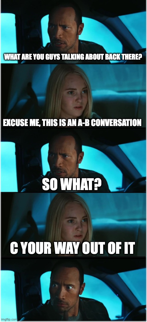 The Rock Driving: Nocturnal Dialogue Extended #1 | WHAT ARE YOU GUYS TALKING ABOUT BACK THERE? EXCUSE ME, THIS IS AN A-B CONVERSATION; SO WHAT? C YOUR WAY OUT OF IT | image tagged in the rock driving nocturnal dialogue extended 1 | made w/ Imgflip meme maker