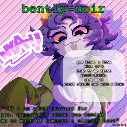 bently-noir nepeta temp | you know, i know
what it's like to be alone
punch-drunk, sick host
crawl inside and make a home | image tagged in bently-noir nepeta temp | made w/ Imgflip meme maker