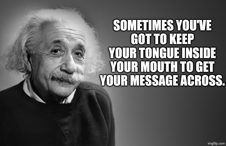 albert einstein quotes | SOMETIMES YOU'VE GOT TO KEEP YOUR TONGUE INSIDE YOUR MOUTH TO GET YOUR MESSAGE ACROSS. | image tagged in albert einstein quotes | made w/ Imgflip meme maker