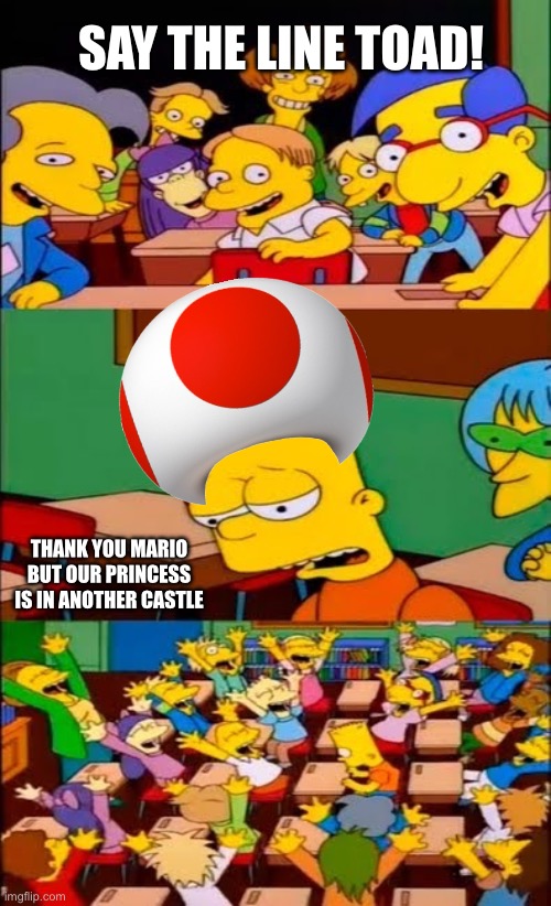 Toad Not Again | SAY THE LINE TOAD! THANK YOU MARIO BUT OUR PRINCESS IS IN ANOTHER CASTLE | image tagged in say the line bart simpsons | made w/ Imgflip meme maker