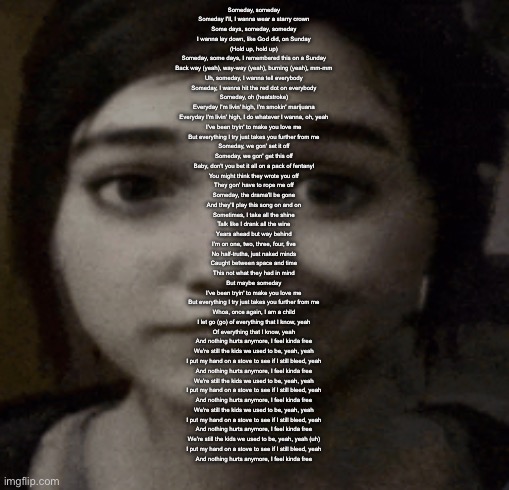 i hate being bipolar it’s awesome | Someday, someday
Someday I'll, I wanna wear a starry crown
Some days, someday, someday
I wanna lay down, like God did, on Sunday
(Hold up, hold up)
Someday, some days, I remembered this on a Sunday
Back way (yeah), way-way (yeah), burning (yeah), mm-mm
Uh, someday, I wanna tell everybody
Someday, I wanna hit the red dot on everybody
Someday, oh (heatstroke)
Everyday I'm livin' high, I'm smokin' marijuana
Everyday I'm livin' high, I do whatever I wanna, oh, yeah
I've been tryin' to make you love me
But everything I try just takes you further from me
Someday, we gon' set it off
Someday, we gon' get this off
Baby, don't you bet it all on a pack of fentanyl
You might think they wrote you off
They gon' have to rope me off
Someday, the drama'll be gone
And they'll play this song on and on
Sometimes, I take all the shine
Talk like I drank all the wine
Years ahead but way behind
I'm on one, two, three, four, five
No half-truths, just naked minds
Caught between space and time
This not what they had in mind
But maybe someday
I've been tryin' to make you love me
But everything I try just takes you further from me
Whoa, once again, I am a child
I let go (go) of everything that I know, yeah
Of everything that I know, yeah
And nothing hurts anymore, I feel kinda free
We're still the kids we used to be, yeah, yeah
I put my hand on a stove to see if I still bleed, yeah
And nothing hurts anymore, I feel kinda free
We're still the kids we used to be, yeah, yeah
I put my hand on a stove to see if I still bleed, yeah
And nothing hurts anymore, I feel kinda free
We're still the kids we used to be, yeah, yeah
I put my hand on a stove to see if I still bleed, yeah
And nothing hurts anymore, I feel kinda free
We're still the kids we used to be, yeah, yeah (uh)
I put my hand on a stove to see if I still bleed, yeah
And nothing hurts anymore, I feel kinda free | image tagged in ellie | made w/ Imgflip meme maker
