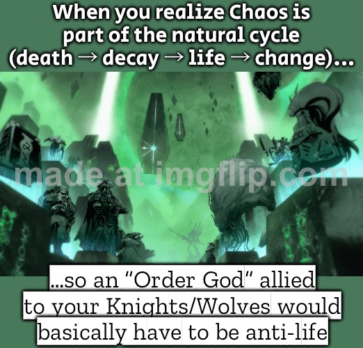 But if Chaos is part of life’s natural cycle… then “anti-Chaos” sounds a lot like anti-life. | When you realize Chaos is part of the natural cycle (death → decay → life → change)... …so an “Order God” allied to your Knights/Wolves would basically have to be anti-life | image tagged in warhammer,order,chaos,gods,natural,life | made w/ Imgflip meme maker