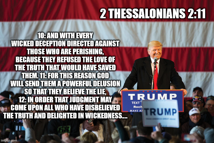 the Strong Delusion | 10: AND WITH EVERY WICKED DECEPTION DIRECTED AGAINST THOSE WHO ARE PERISHING, BECAUSE THEY REFUSED THE LOVE OF THE TRUTH THAT WOULD HAVE SAVED THEM. 11: FOR THIS REASON GOD WILL SEND THEM A POWERFUL DELUSION SO THAT THEY BELIEVE THE LIE, 12: IN ORDER THAT JUDGMENT MAY COME UPON ALL WHO HAVE DISBELIEVED THE TRUTH AND DELIGHTED IN WICKEDNESS.…; 2 THESSALONIANS 2:11 | image tagged in donald trump,maga,immigration,jeffrey epstein,nazis | made w/ Imgflip meme maker