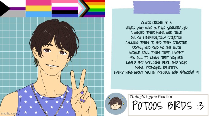 You are wonderful | CLOSE FRIEND OF 3 YEARS WHO WAS OUT AS GENDERFLUID CHANGED THEIR NAME AND TOLD ME SO, I IMMEDIATELY STARTED CALLING THEM IT, AND THEY STARTED CRYING AND SAID NO ONE ELSE WOULD CALL THEM THAT. I WANT YOU ALL TO KNOW THAT YOU ARE LOVED AND WELCOME HERE, AND YOUR NAME, PRONOUNS, IDENTITY, EVERYTHING ABOUT YOU IS PRECIOUS AND AMAZING! <3; POTOOS BIRDS :3 | image tagged in thepapercranearmy template 3 | made w/ Imgflip meme maker