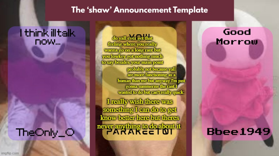 Shaw announcement temp | do yall ever get that feeling where you really wanna go on a long rant but you lowkey got nothing much to say besides your main point; probably not because yall are more functioning as a human than me but anyway I'm just gonna summerise the rant I wanted to do but can't really quick:; I really wish there was something I can do to get know better here but theres never anything to do about it | image tagged in shaw announcement temp | made w/ Imgflip meme maker