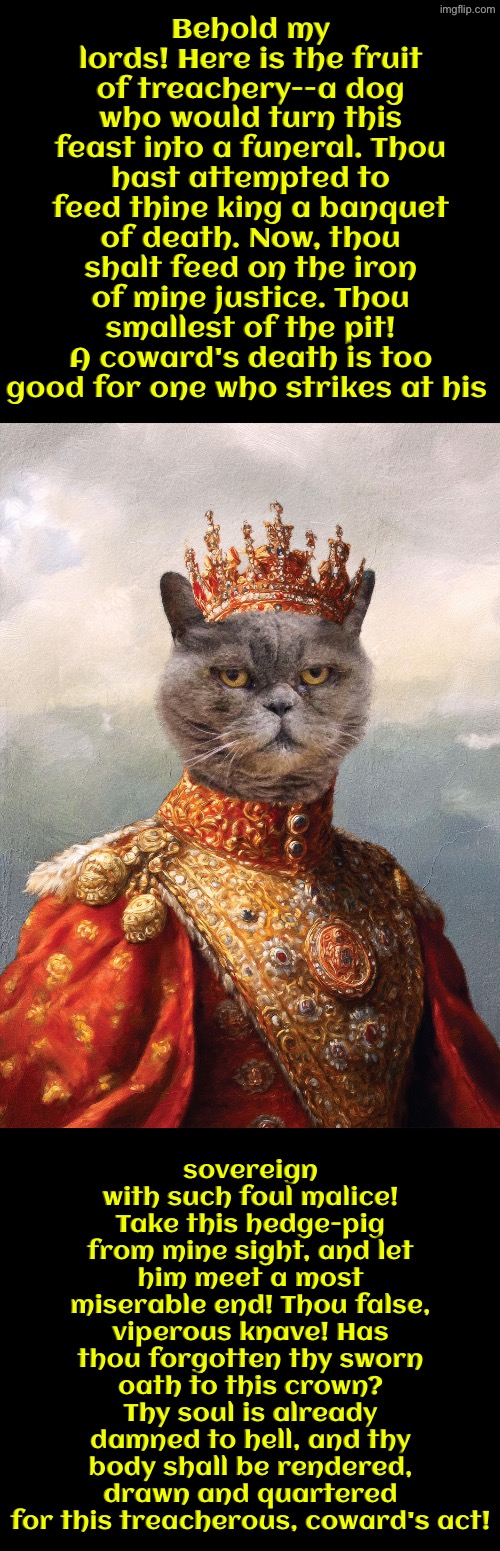 A Coward's Act | Behold my lords! Here is the fruit of treachery--a dog who would turn this feast into a funeral. Thou hast attempted to feed thine king a banquet of death. Now, thou shalt feed on the iron of mine justice. Thou smallest of the pit! A coward's death is too good for one who strikes at his; sovereign with such foul malice! Take this hedge-pig from mine sight, and let him meet a most miserable end! Thou false, viperous knave! Has thou forgotten thy sworn oath to this crown? Thy soul is already damned to hell, and thy body shall be rendered, drawn and quartered for this treacherous, coward's act! | image tagged in cats,medieval memes,cowards,the king,murder,superior royalty | made w/ Imgflip meme maker