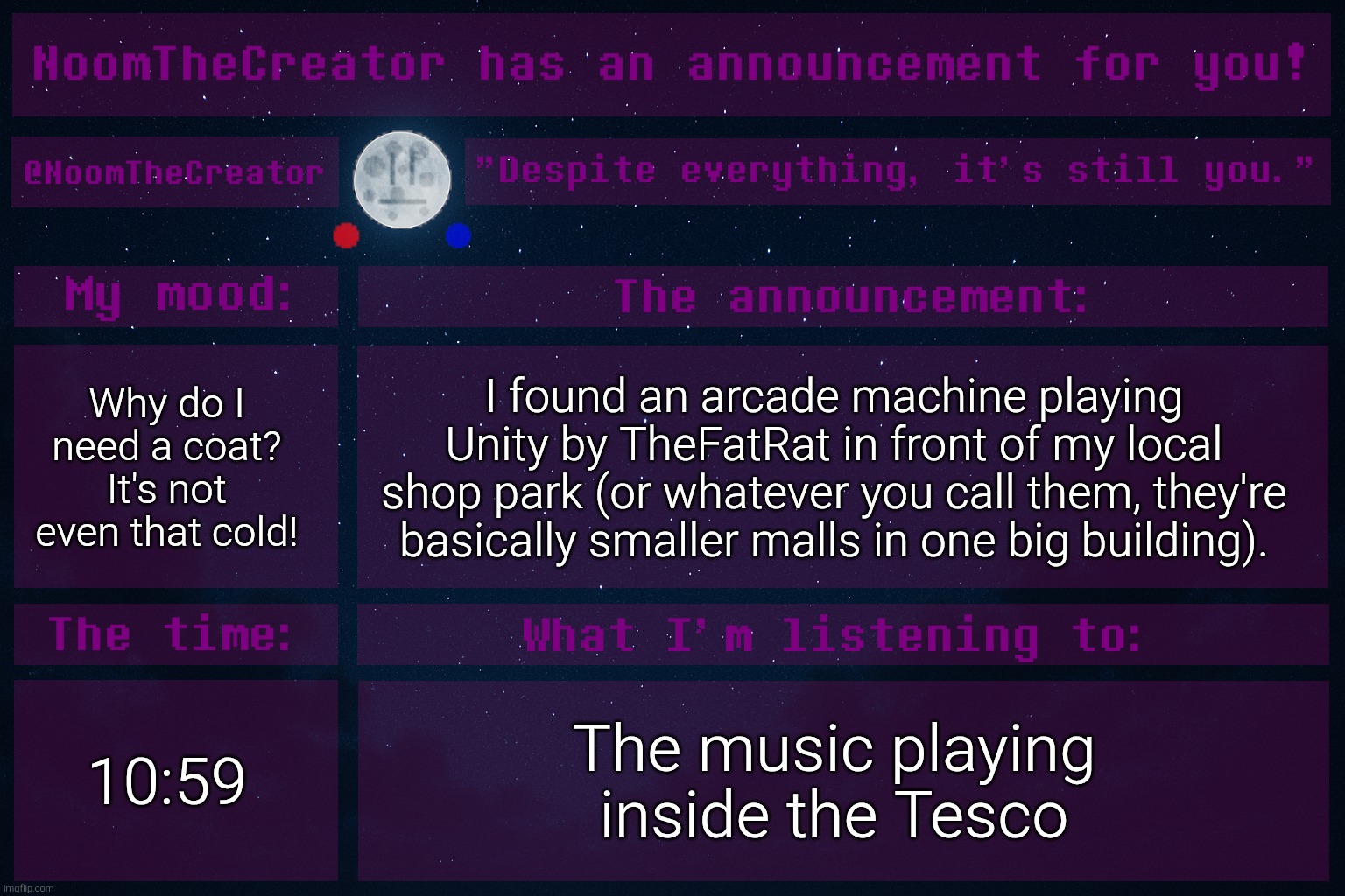 I live in Hungary btw, also, this temp is an old announcement temp of mine | Why do I need a coat? It's not even that cold! I found an arcade machine playing Unity by TheFatRat in front of my local shop park (or whatever you call them, they're basically smaller malls in one big building). 10:59; The music playing inside the Tesco | image tagged in noomthecreator announcement temp old | made w/ Imgflip meme maker