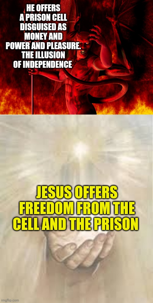 HE OFFERS A PRISON CELL DISGUISED AS MONEY AND POWER AND PLEASURE.
THE ILLUSION OF INDEPENDENCE; JESUS OFFERS FREEDOM FROM THE CELL AND THE PRISON | image tagged in satan,jesus beckoning | made w/ Imgflip meme maker
