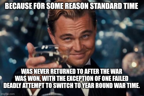 Leonardo Dicaprio Cheers Meme | BECAUSE FOR SOME REASON STANDARD TIME; WAS NEVER RETURNED TO AFTER THE WAR WAS WON, WITH THE EXCEPTION OF ONE FAILED DEADLY ATTEMPT TO SWITCH TO YEAR ROUND WAR TIME. | image tagged in memes,leonardo dicaprio cheers | made w/ Imgflip meme maker