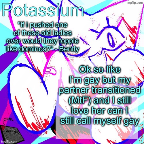 Potassium shitass fucking fuck template fuck | Ok so like I’m gay but my partner transitioned (MtF) and I still love her can I still call myself gay | image tagged in potassium shitass fucking fuck template fuck | made w/ Imgflip meme maker