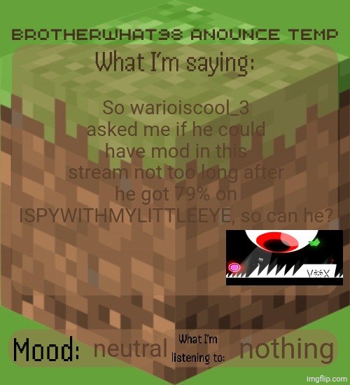 (tried to follow the related rule) | So warioiscool_3 asked me if he could have mod in this stream not too long after he got 79% on ISPYWITHMYLITTLEEYE, so can he? neutral; nothing | image tagged in brotherwhat98 anounce temp made by arabmogus | made w/ Imgflip meme maker